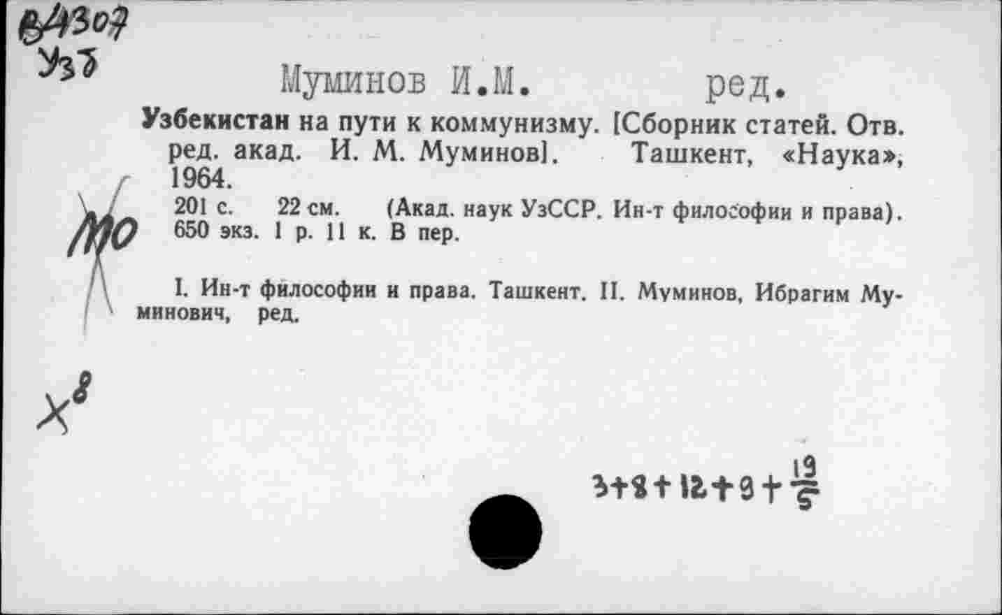 ﻿Муминов И.М. ред.
Узбекистан на пути к коммунизму. [Сборник статей. Отв. ред. акад. И. М. Муминов]. Ташкент, «Наука», г 1964.
201 с. 22см. (Акад, наук УзССР. Ин-т философии и права). 650 экз. 1 р. 11 к. В пер.
I. Ин-т философии и права. Ташкент. II. Муминов, Ибрагим Му-минович, ред.
